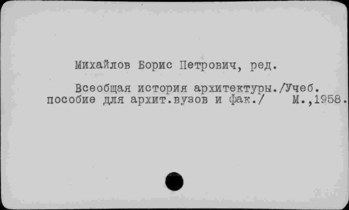 ﻿Михайлов Борис Петрович, ред.
Всеобщая история архитектуры./Учеб, пособие для архит.вузов и фак./ М.,1958.